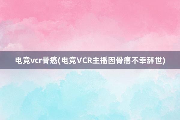 电竞vcr骨癌(电竞VCR主播因骨癌不幸辞世)