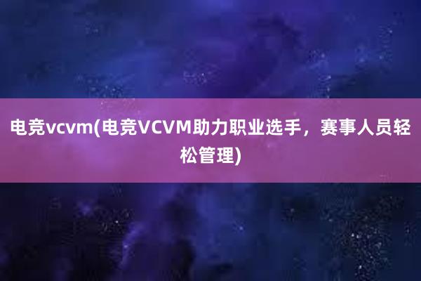 电竞vcvm(电竞VCVM助力职业选手，赛事人员轻松管理)