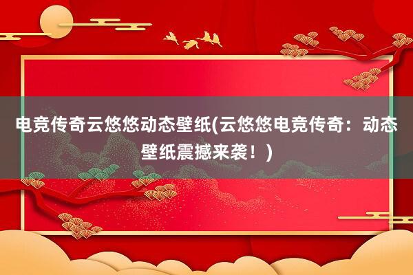 电竞传奇云悠悠动态壁纸(云悠悠电竞传奇：动态壁纸震撼来袭！)