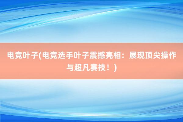 电竞叶子(电竞选手叶子震撼亮相：展现顶尖操作与超凡赛技！)