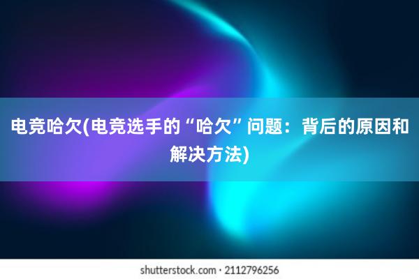 电竞哈欠(电竞选手的“哈欠”问题：背后的原因和解决方法)