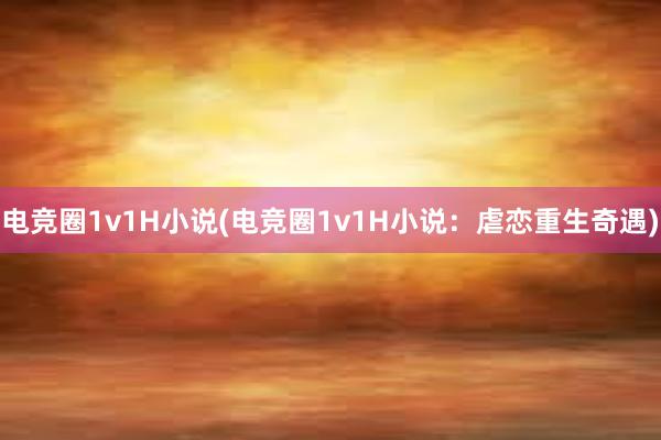 电竞圈1v1H小说(电竞圈1v1H小说：虐恋重生奇遇)