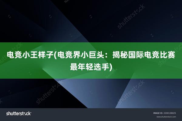 电竞小王样子(电竞界小巨头：揭秘国际电竞比赛最年轻选手)