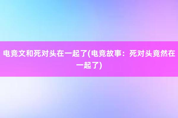 电竞文和死对头在一起了(电竞故事：死对头竟然在一起了)