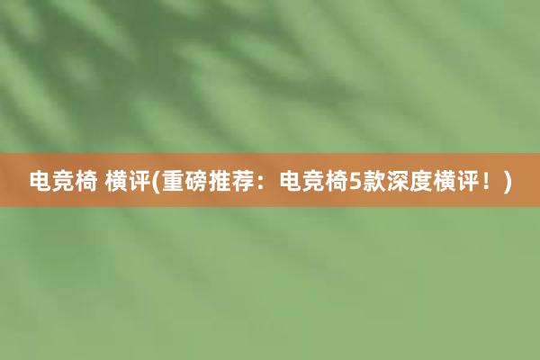 电竞椅 横评(重磅推荐：电竞椅5款深度横评！)