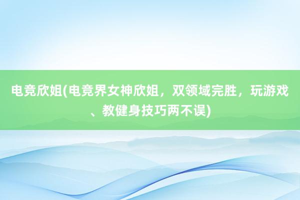 电竞欣姐(电竞界女神欣姐，双领域完胜，玩游戏、教健身技巧两不误)