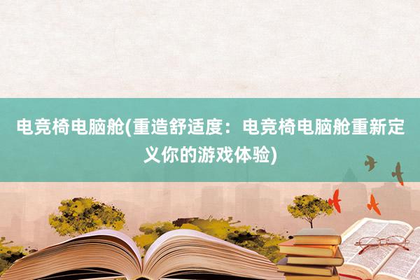 电竞椅电脑舱(重造舒适度：电竞椅电脑舱重新定义你的游戏体验)