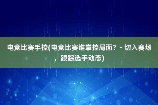 电竞比赛手控(电竞比赛谁掌控局面？- 切入赛场，跟踪选手动态)