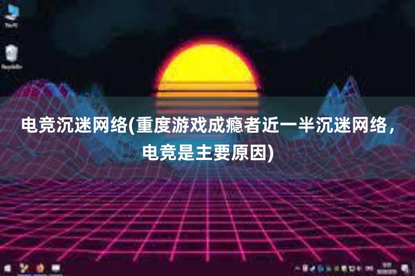 电竞沉迷网络(重度游戏成瘾者近一半沉迷网络，电竞是主要原因)