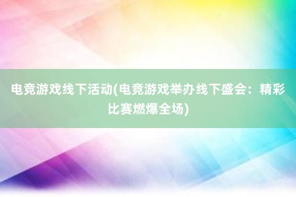 电竞游戏线下活动(电竞游戏举办线下盛会：精彩比赛燃爆全场)