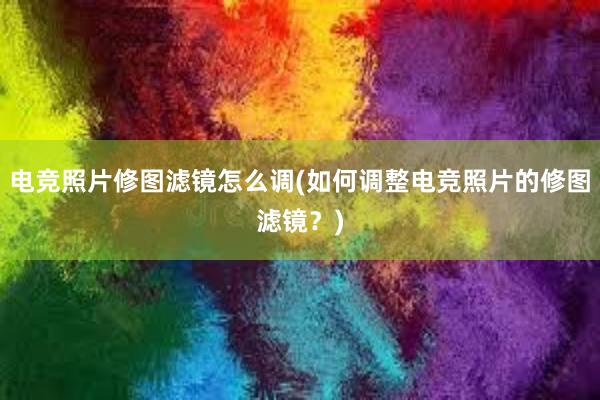 电竞照片修图滤镜怎么调(如何调整电竞照片的修图滤镜？)