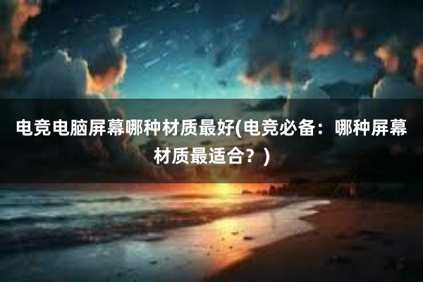 电竞电脑屏幕哪种材质最好(电竞必备：哪种屏幕材质最适合？)