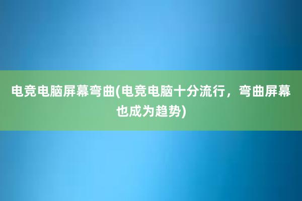 电竞电脑屏幕弯曲(电竞电脑十分流行，弯曲屏幕也成为趋势)