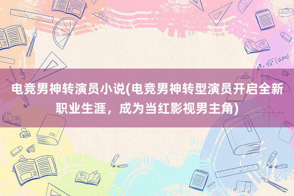 电竞男神转演员小说(电竞男神转型演员开启全新职业生涯，成为当红影视男主角)