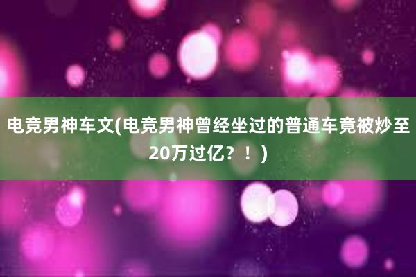 电竞男神车文(电竞男神曾经坐过的普通车竟被炒至20万过亿？！)