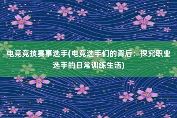 电竞竞技赛事选手(电竞选手们的背后：探究职业选手的日常训练生活)