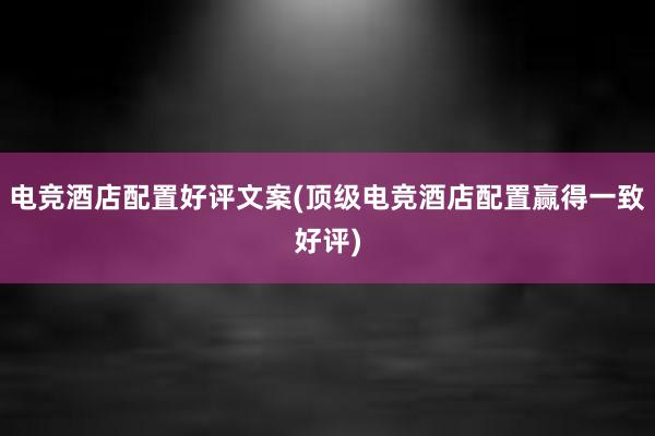 电竞酒店配置好评文案(顶级电竞酒店配置赢得一致好评)