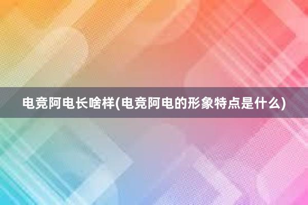 电竞阿电长啥样(电竞阿电的形象特点是什么)