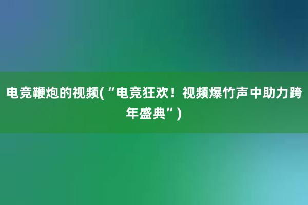 电竞鞭炮的视频(“电竞狂欢！视频爆竹声中助力跨年盛典”)