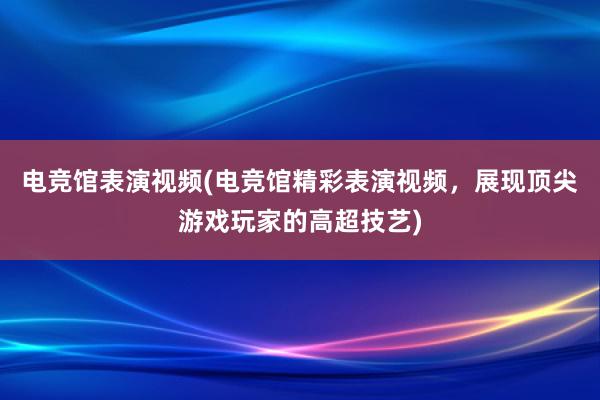 电竞馆表演视频(电竞馆精彩表演视频，展现顶尖游戏玩家的高超技艺)