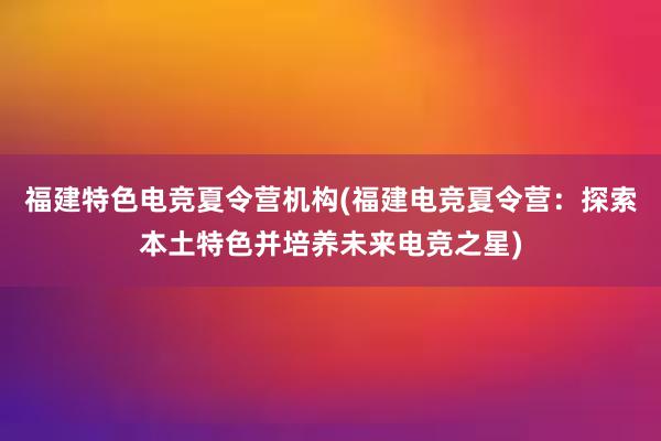 福建特色电竞夏令营机构(福建电竞夏令营：探索本土特色并培养未来电竞之星)