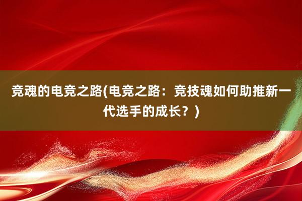 竞魂的电竞之路(电竞之路：竞技魂如何助推新一代选手的成长？)