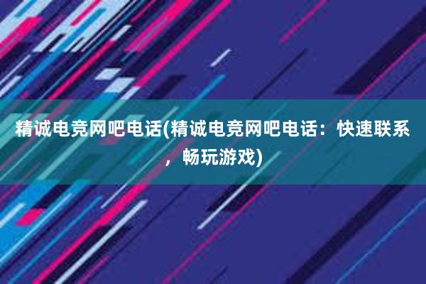 精诚电竞网吧电话(精诚电竞网吧电话：快速联系，畅玩游戏)