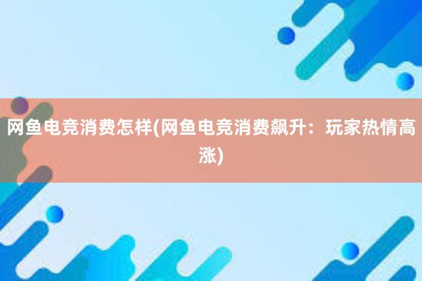 网鱼电竞消费怎样(网鱼电竞消费飙升：玩家热情高涨)