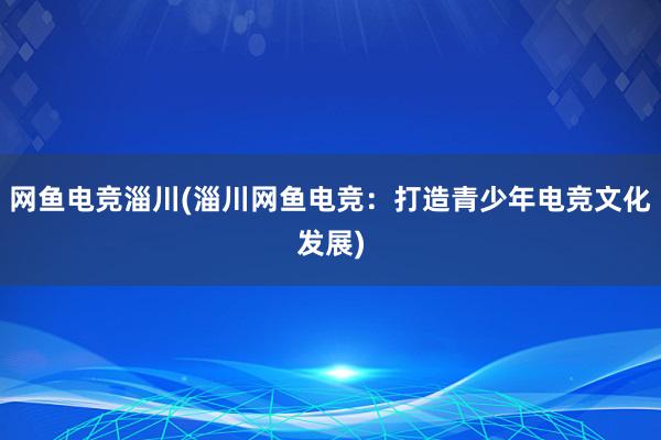 网鱼电竞淄川(淄川网鱼电竞：打造青少年电竞文化发展)