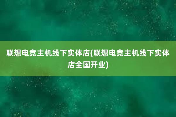 联想电竞主机线下实体店(联想电竞主机线下实体店全国开业)