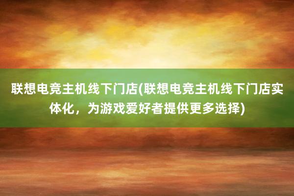 联想电竞主机线下门店(联想电竞主机线下门店实体化，为游戏爱好者提供更多选择)