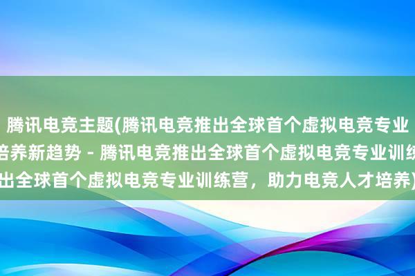 腾讯电竞主题(腾讯电竞推出全球首个虚拟电竞专业训练营，引领电竞人才培养新趋势 - 腾讯电竞推出全球首个虚拟电竞专业训练营，助力电竞人才培养)