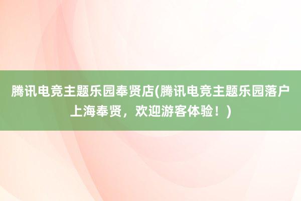 腾讯电竞主题乐园奉贤店(腾讯电竞主题乐园落户上海奉贤，欢迎游客体验！)