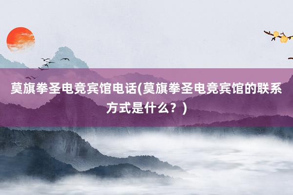 莫旗拳圣电竞宾馆电话(莫旗拳圣电竞宾馆的联系方式是什么？)