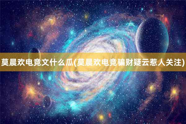 莫晨欢电竞文什么瓜(莫晨欢电竞骗财疑云惹人关注)