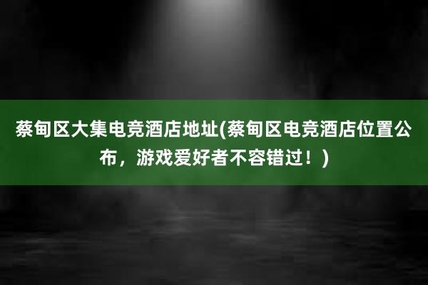 蔡甸区大集电竞酒店地址(蔡甸区电竞酒店位置公布，游戏爱好者不容错过！)