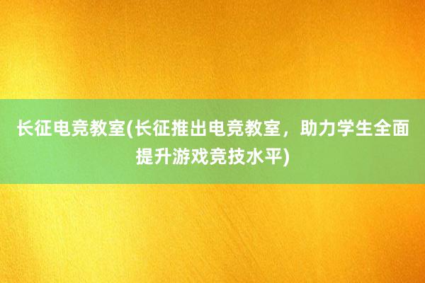 长征电竞教室(长征推出电竞教室，助力学生全面提升游戏竞技水平)