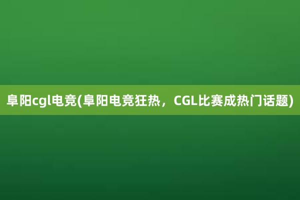 阜阳cgl电竞(阜阳电竞狂热，CGL比赛成热门话题)