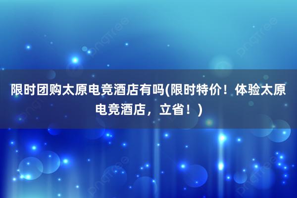 限时团购太原电竞酒店有吗(限时特价！体验太原电竞酒店，立省！)