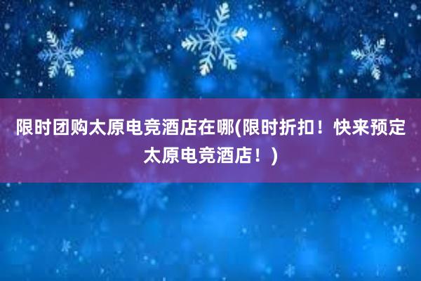 限时团购太原电竞酒店在哪(限时折扣！快来预定太原电竞酒店！)