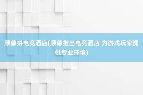 顺德拼电竞酒店(顺德推出电竞酒店 为游戏玩家提供专业环境)