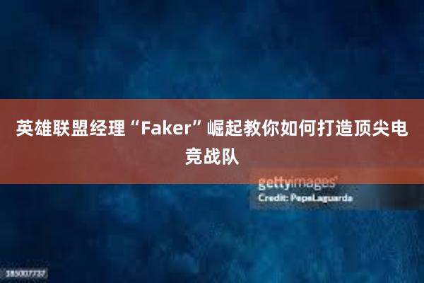 英雄联盟经理“Faker”崛起教你如何打造顶尖电竞战队