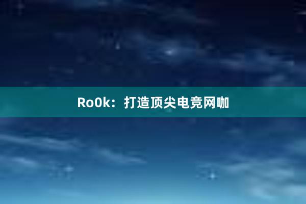 Ro0k：打造顶尖电竞网咖