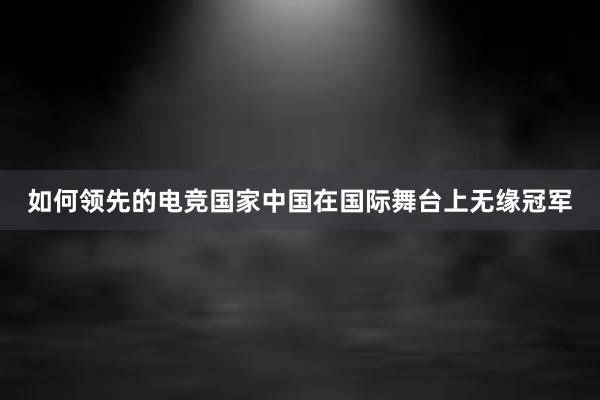 如何领先的电竞国家中国在国际舞台上无缘冠军