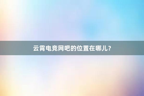 云霄电竞网吧的位置在哪儿？