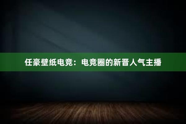 任豪壁纸电竞：电竞圈的新晋人气主播