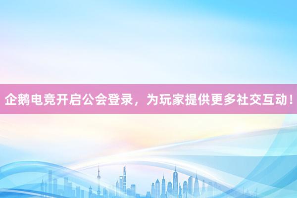 企鹅电竞开启公会登录，为玩家提供更多社交互动！