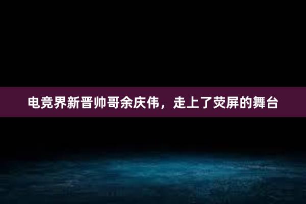 电竞界新晋帅哥余庆伟，走上了荧屏的舞台