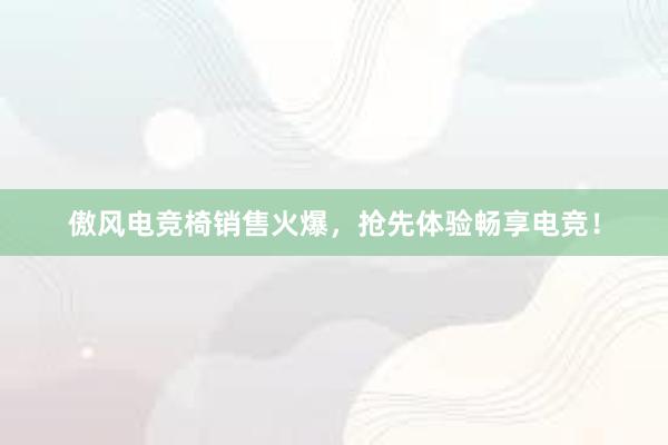 傲风电竞椅销售火爆，抢先体验畅享电竞！