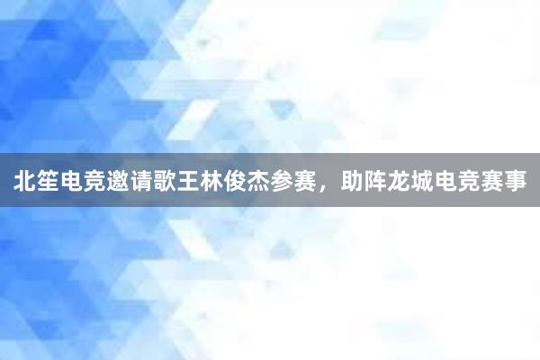 北笙电竞邀请歌王林俊杰参赛，助阵龙城电竞赛事